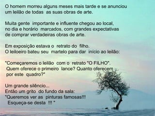O homem morreu alguns meses mais tarde e se anunciou
um leilão de todas as suas obras de arte.
Muita gente importante e influente chegou ao local,
no dia e horário marcados, com grandes expectativas
de comprar verdadeiras obras de arte.
Em exposição estava o retrato do filho.
O leiloeiro bateu seu martelo para dar início ao leilão:
"Começaremos o leilão com o retrato "O FILHO".
Quem oferece o primeiro lance? Quanto oferecem
por este quadro?"
Um grande silêncio...
Então um grito do fundo da sala:
"Queremos ver as pinturas famosas!!!
Esqueça-se desta !!! "
 