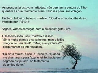 As pessoas já estavam irritadas, não queriam a pintura do filho,
queriam as que realmente eram valiosas para sua coleção.
Então o leiloeiro bateu o martelo: "Dou-lhe uma, dou-lhe duas,
vendido por R$10!!!"
"Agora, vamos começar com a coleção!" gritou um.
O leiloeiro soltou seu martelo e disse:
"Sinto muito damas e cavalheiros, mas o leilão
chegou ao eu final". "Mas, e as pinturas?“
perguntaram os interessados.
"Eu sinto muito", disse o leiloeiro, "quando
me chamaram para fazer o leilão, havia um
segredo estipulado no testamento
do antigo dono."
 