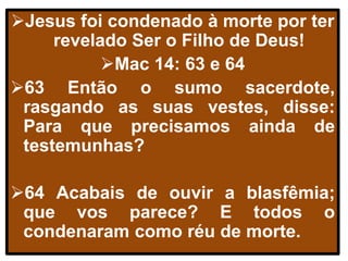 Jesus foi condenado à morte por ter
revelado Ser o Filho de Deus!
Mac 14: 63 e 64
63 Então o sumo sacerdote,
rasgando as suas vestes, disse:
Para que precisamos ainda de
testemunhas?
64 Acabais de ouvir a blasfêmia;
que vos parece? E todos o
condenaram como réu de morte.
 
