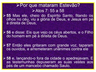 Por que mataram Estevão?
Atos 7: 55 a 58
55 Mas ele, cheio do Espírito Santo, fitando os
olhos no céu, viu a glória de Deus, e Jesus em pé
à direita de Deus,
56 e disse: Eis que vejo os céus abertos, e o Filho
do homem em pé à direita de Deus.
57 Então eles gritaram com grande voz, taparam
os ouvidos, e arremeteram unânimes contra ele
58 e, lançando-o fora da cidade o apedrejavam. E
as testemunhas depuseram as suas vestes aos
pés de um mancebo chamado Saulo.
 