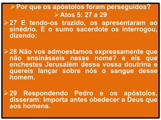 Por que os apóstolos foram perseguidos?
Atos 5: 27 a 29
27 E tendo-os trazido, os apresentaram ao
sinédrio. E o sumo sacerdote os interrogou,
dizendo:
28 Não vos admoestamos expressamente que
não ensinásseis nesse nome? e eis que
enchestes Jerusalém dessa vossa doutrina e
quereis lançar sobre nós o sangue desse
homem.
29 Respondendo Pedro e os apóstolos,
disseram: Importa antes obedecer a Deus que
aos homens.
 