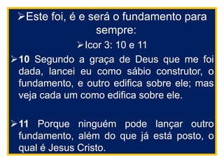 Este foi, é e será o fundamento para
sempre:
Icor 3: 10 e 11
10 Segundo a graça de Deus que me foi
dada, lancei eu como sábio construtor, o
fundamento, e outro edifica sobre ele; mas
veja cada um como edifica sobre ele.
11 Porque ninguém pode lançar outro
fundamento, além do que já está posto, o
qual é Jesus Cristo.
 