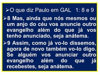 O que diz Paulo em GAL 1: 8 e 9
8 Mas, ainda que nós mesmos ou
um anjo do céu vos anuncie outro
evangelho além do que já vos
tenho anunciado, seja anátema.
9 Assim, como já vo-lo dissemos,
agora de novo também vo-lo digo.
Se alguém vos anunciar outro
evangelho além do que já
recebestes, seja anátema.
 