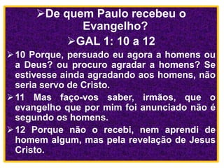 De quem Paulo recebeu o
Evangelho?
GAL 1: 10 a 12
10 Porque, persuado eu agora a homens ou
a Deus? ou procuro agradar a homens? Se
estivesse ainda agradando aos homens, não
seria servo de Cristo.
11 Mas faço-vos saber, irmãos, que o
evangelho que por mim foi anunciado não é
segundo os homens.
12 Porque não o recebi, nem aprendi de
homem algum, mas pela revelação de Jesus
Cristo.
 