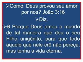 Como Deus provou seu amor
por nos? João 3:16
Diz.
6 Porque Deus amou o mundo
de tal maneira que deu o seu
Filho unigênito, para que todo
aquele que nele crê não pereça,
mas tenha a vida eterna.
 