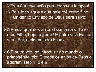 Esta é a revelação para todos os tempos!
Pois todo aquele que nele crê como filho
Unigênito Enviado de Deus será salvo!
5 Pois a qual dos anjos disse jamais: Tu és
meu Filho, hoje te gerei? E outra vez: Eu lhe
serei Pai, e ele me será Filho?
6 E outra vez, ao introduzir no mundo o
primogênito, diz: E todos os anjos de Deus o
adorem. Heb 1: 5 e 6
 