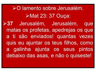 O lamento sobre Jerusalém.
Mat 23: 37 Ouça:
37 Jerusalém, Jerusalém, que
matas os profetas, apedrejas os que
a ti são enviados! quantas vezes
quis eu ajuntar os teus filhos, como
a galinha ajunta os seus pintos
debaixo das asas, e não o quiseste!
 