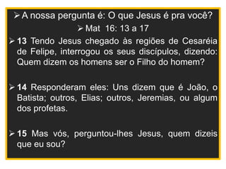 A nossa pergunta é: O que Jesus é pra você?
 Mat 16: 13 a 17
 13 Tendo Jesus chegado às regiões de Cesaréia
de Felipe, interrogou os seus discípulos, dizendo:
Quem dizem os homens ser o Filho do homem?
 14 Responderam eles: Uns dizem que é João, o
Batista; outros, Elias; outros, Jeremias, ou algum
dos profetas.
 15 Mas vós, perguntou-lhes Jesus, quem dizeis
que eu sou?
 