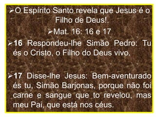O Espírito Santo revela que Jesus é o
Filho de Deus!.
Mat. 16: 16 e 17
16 Respondeu-lhe Simão Pedro: Tu
és o Cristo, o Filho do Deus vivo.
17 Disse-lhe Jesus: Bem-aventurado
és tu, Simão Barjonas, porque não foi
carne e sangue que to revelou, mas
meu Pai, que está nos céus.
 
