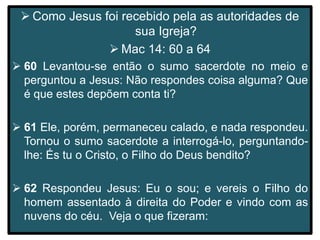  Como Jesus foi recebido pela as autoridades de
sua Igreja?
 Mac 14: 60 a 64
 60 Levantou-se então o sumo sacerdote no meio e
perguntou a Jesus: Não respondes coisa alguma? Que
é que estes depõem conta ti?
 61 Ele, porém, permaneceu calado, e nada respondeu.
Tornou o sumo sacerdote a interrogá-lo, perguntando-
lhe: És tu o Cristo, o Filho do Deus bendito?
 62 Respondeu Jesus: Eu o sou; e vereis o Filho do
homem assentado à direita do Poder e vindo com as
nuvens do céu. Veja o que fizeram:
 