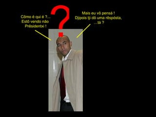 ? Cômo é qui é ?... Estô vendo não  Prêsidentxi ! Mais eu vô pensá !  Djipois tji dô uma rêspósta,  … tá ? 