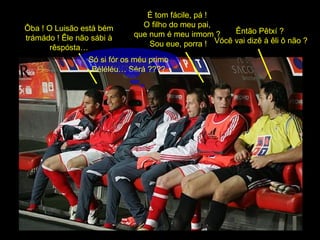 É tom fácile, pá !  O filho do meu pai,  que num é meu irmom ?  Sou eue, porra ! Êntão Pêtxí ?  Vócê vai dizê à êli ô não ? Ôba ! O Luisão está bém trámádo ! Êle não sábi à rêspósta… Só si fór os méu primo Béléléu… Sérá ???? 