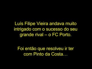 Luís Filipe Vieira andava muito intrigado com o sucesso do seu grande rival – o FC Porto. Foi então que resolveu ir ter com Pinto da Costa… 