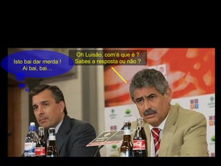 Oh Luisão, com’é que é ? Sabes a resposta ou não ? Isto bai dar merda ! Ai bai, bai… 