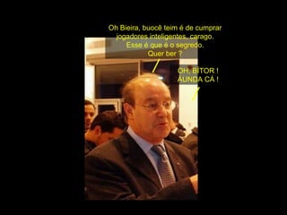 Oh Bieira, buocê teim é de cumprar jogadores inteligentes, carago. Esse é que é o segredo. Quer ber ? OH, BÍTOR ! ÁUNDA CÁ ! 