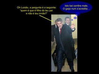 Isto bai corrêre male. O gaijo num s’acredita… Oh Luisão, a pergunta é a seguinte: “quem é que é filho do teu pai  e não é teu irmão?” 