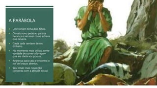 A PARÁBOLA
 Um homem tinha dois filhos.
 O mais novo pede ao pai sua
herança e vai viver como achava
que deveria.
 Gasta cada centavo de seu
dinheiro.
 No momento mais crítico, sente
vontade de comer a lavagem
que era dada aos porcos.
 Regressa para casa e encontra o
pai de braços abertos.
 Seu irmão mais novo não
concorda com a atitude do pai
 