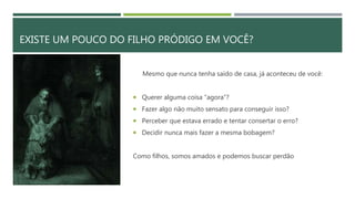 EXISTE UM POUCO DO FILHO PRÓDIGO EM VOCÊ?
Mesmo que nunca tenha saído de casa, já aconteceu de você:
 Querer alguma coisa “agora”?
 Fazer algo não muito sensato para conseguir isso?
 Perceber que estava errado e tentar consertar o erro?
 Decidir nunca mais fazer a mesma bobagem?
Como filhos, somos amados e podemos buscar perdão
 