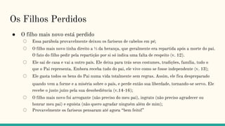 Os Filhos Perdidos
● O filho mais novo está perdido
○ Essa parábola provavelmente deixou os fariseus de cabelos em pé;
○ O filho mais novo tinha direito a ⅓ da herança, que geralmente era repartida após a morte do pai.
O fato do filho pedir pela repartição por si só indica uma falta de respeito (v. 12).
○ Ele sai de casa e vai a outro país. Ele deixa para trás seus costumes, tradições, família, tudo o
que o Pai representa. Embora receba tudo do pai, ele vive como se fosse independente (v. 13);
○ Ele gasta todos os bens do Pai numa vida totalmente sem regras. Assim, ele fica despreparado
quando vem a forme e a miséria sobre o país, e perde então sua liberdade, tornando-se servo. Ele
recebe o justo juízo pela sua desobediência (v.14-16);
○ O filho mais novo foi arrogante (não preciso do meu pai), ingrato (não preciso agradecer ou
honrar meu pai) e egoísta (não quero agradar ninguém além de mim);
○ Provavelmente os fariseus pensaram até agora “bem feito!”
 