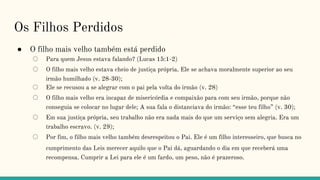 Os Filhos Perdidos
● O filho mais velho também está perdido
○ Para quem Jesus estava falando? (Lucas 15:1-2)
○ O filho mais velho estava cheio de justiça própria. Ele se achava moralmente superior ao seu
irmão humilhado (v. 28-30);
○ Ele se recusou a se alegrar com o pai pela volta do irmão (v. 28)
○ O filho mais velho era incapaz de misericórdia e compaixão para com seu irmão, porque não
conseguia se colocar no lugar dele; A sua fala o distanciava do irmão: “esse teu filho” (v. 30);
○ Em sua justiça própria, seu trabalho não era nada mais do que um serviço sem alegria. Era um
trabalho escravo. (v. 29);
○ Por fim, o filho mais velho também desrespeitou o Pai. Ele é um filho interesseiro, que busca no
cumprimento das Leis merecer aquilo que o Pai dá, aguardando o dia em que receberá uma
recompensa. Cumprir a Lei para ele é um fardo, um peso, não é prazeroso.
 