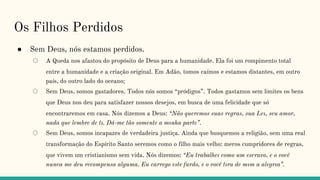 Os Filhos Perdidos
● Sem Deus, nós estamos perdidos.
○ A Queda nos afastou do propósito de Deus para a humanidade. Ela foi um rompimento total
entre a humanidade e a criação original. Em Adão, tomos caímos e estamos distantes, em outro
país, do outro lado do oceano;
○ Sem Deus, somos gastadores. Todos nós somos “pródigos”. Todos gastamos sem limites os bens
que Deus nos deu para satisfazer nossos desejos, em busca de uma felicidade que só
encontraremos em casa. Nós dizemos a Deus: “Não queremos suas regras, sua Leı, seu amor,
nada que lembre de tı. Dá-me tão somente a mınha parte”.
○ Sem Deus, somos incapazes de verdadeira justiça. Ainda que busquemos a religião, sem uma real
transformação do Espírito Santo seremos como o filho mais velho: meros cumpridores de regras,
que vivem um cristianismo sem vida. Nós dizemos: “Eu trabalheı como um escravo, e o você
nunca me deu recompensa alguma. Eu carrego este fardo, e o você tıra de mım a alegrıa”.
 