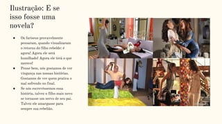 Ilustração: E se
isso fosse uma
novela?
● Os fariseus provavelmente
pensaram, quando visualizaram
o retorno do filho rebelde: é
agora! Agora ele será
humilhado! Agora ele terá o que
merece!
● Pense bem, nós gostamos de ver
vingança nas nossas histórias.
Gostamos de ver quem pratica o
mal sofrendo no final.
● Se nós escrevêssemos essa
história, talvez o filho mais novo
se tornasse um servo de seu pai.
Talvez ele amargasse para
sempre sua rebelião.
 