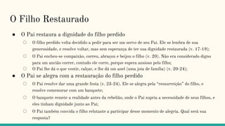 O Filho Restaurado
● O Pai restaura a dignidade do filho perdido
○ O filho perdido volta decidido a pedir para ser um servo de seu Pai. Ele se lembra de sua
generosidade, e resolve voltar, mas sem esperança de ter sua dignidade restaurada (v. 17-19);
○ O Pai encheu-se compaixão, correu, abraçou e beijou o filho (v. 20). Não era considerado digno
para um ancião correr, contudo ele corre, porque espera ansioso pelo filho;
○ O Pai lhe dá o que vestir, calçar, e lhe dá um anel (uma joia de família) (v. 20-24);
● O Pai se alegra com a restauração do filho perdido
○ O Pai resolve dar uma grande festa (v. 23-24). Ele se alegra pela “ressurreição” do filho, e
resolve comemorar com um banquete;
○ O banquete remete a realidade antes da rebelião, onde o Pai supria a necessidade de seus filhos, e
eles tinham dignidade junto ao Pai;
○ O Pai também convida o filho relutante a participar desse momento de alegria. Qual será sua
resposta?
 