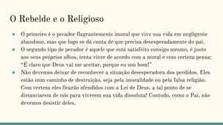 O Rebelde e o Religioso
● O primeiro é o pecador flagrantemente imoral que vive sua vida em negligente
abandono, mas que logo se dá conta de que precisa desesperadamente do pai.
● O segundo tipo de pecador é aquele que está satisfeito consigo mesmo, é justo
aos seus próprios olhos, tenta viver de acordo com a moral e com certeza pensa:
“É claro que Deus vai me aceitar, porque eu sou bom!”
● Não devemos deixar de reconhecer a situação desesperadora dos perdidos. Eles
estão num caminho de destruição, seja pela imoralidade ou pela falsa religião.
Com certeza eles ficarão ofendidos com a Lei de Deus, a tal ponto de se
distanciarem de nós para viverem sua vida dissoluta! Contudo, como o Pai, não
devemos desistir deles.
 