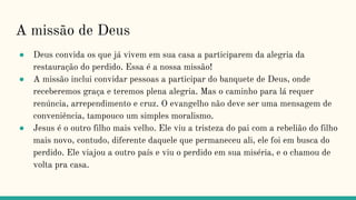 A missão de Deus
● Deus convida os que já vivem em sua casa a participarem da alegria da
restauração do perdido. Essa é a nossa missão!
● A missão inclui convidar pessoas a participar do banquete de Deus, onde
receberemos graça e teremos plena alegria. Mas o caminho para lá requer
renúncia, arrependimento e cruz. O evangelho não deve ser uma mensagem de
conveniência, tampouco um simples moralismo.
● Jesus é o outro filho mais velho. Ele viu a tristeza do pai com a rebelião do filho
mais novo, contudo, diferente daquele que permaneceu ali, ele foi em busca do
perdido. Ele viajou a outro país e viu o perdido em sua miséria, e o chamou de
volta pra casa.
 
