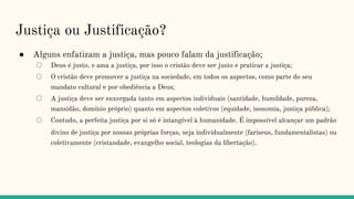 Justiça ou Justificação?
● Alguns enfatizam a justiça, mas pouco falam da justificação;
○ Deus é justo, e ama a justiça, por isso o cristão deve ser justo e praticar a justiça;
○ O cristão deve promover a justiça na sociedade, em todos os aspectos, como parte do seu
mandato cultural e por obediência a Deus;
○ A justiça deve ser enxergada tanto em aspectos individuais (santidade, humildade, pureza,
mansidão, domínio próprio) quanto em aspectos coletivos (equidade, isonomia, justiça pública);
○ Contudo, a perfeita justiça por si só é intangível à humanidade. É impossível alcançar um padrão
divino de justiça por nossas próprias forças, seja individualmente (fariseus, fundamentalistas) ou
coletivamente (cristandade, evangelho social, teologias da libertação).
 