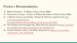 Fontes e Recomendações
● Bíblia de Genebra - 2ª Edição, Cultura Cristã, 2009;
● Comentário de Lucas - Volume 2, William Hendriksen, Cultura Cristã, 2003;
● A Missão de Jesus aos perdidos, Thomas R. Schreiner, disponível em http:
//www.ministeriofiel.com.
br/artigos/detalhes/614/A_Missao_de_Jesus_aos_Perdidos;
● The Parable of the Proadigal Son, Mark Driscoll, disponível em http://marshill.
se/marshill/media/luke/the-parable-of-the-prodigal-son;
● Justiça Generosa (vídeo), Tim Keller, disponível em https://www.youtube.
com/watch?v=iW_xK7J0gzM.
 