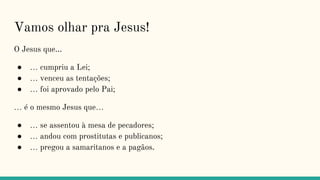 Vamos olhar pra Jesus!
O Jesus que...
● … cumpriu a Lei;
● … venceu as tentações;
● … foi aprovado pelo Pai;
… é o mesmo Jesus que…
● … se assentou à mesa de pecadores;
● … andou com prostitutas e publicanos;
● … pregou a samaritanos e a pagãos.
 