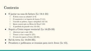 Contexto
● O jantar na casa do fariseu (Lc 14:1-24)
○ É lícito curar no sábado? (1-6)
○ O casamento e os lugares de honra (7-11);
○ Convide os pobres, cegos e aleijados! (12-14)
○ Quem comerá pão no Reino de Deus? (15)
○ A parábola da grande ceia (15-24);
● Seguir a Cristo requer renúncia! (Lc 14:25-33)
○ Aborrecer pai e mãe (26);
○ Tomar a cruz e seguí-lo (27);
○ O custo de seguir a Cristo (28-33);
● Sal da terra (Lc 14:34-35);
● Pecadores e publicanos se reuniam para ouvir Jesus (Lc 15).
 