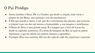 O Pai Pródigo
● Assim também é Deus. Ele é o Criador, que desde a criação, onde inicia o
projeto de seu Reino, nos sustenta e nos dá mantimento;
● É Ele que manda a chuva, o sol, que dá o crescimento das plantas, que sustenta
a criação e que nos deu até mesmo a humanidade, a sua imagem e semelhança;
● O Reino de Deus é uma grande mesa. É a imagem que o livro de Lucas faz
desde os capítulos anteriores. É a mesa do banquete do Rei, ao qual os judeus
rejeitaram, e que foi aberta aos pobres, doentes e oprimidos;
● O próprio Deus nos sustenta. Ele nos dá o pão de cada dia, espiritual e material.
 