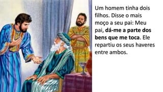 11
Um homem tinha dois
filhos. Disse o mais
moço a seu pai: Meu
pai, dá-me a parte dos
bens que me toca. Ele
repartiu os seus haveres
entre ambos.
 
