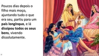 12
Poucos dias depois o
filho mais moço,
ajuntando tudo o que
era seu, partiu para um
país longínquo, e lá
dissipou todos os seus
bens, vivendo
dissolutamente.
 