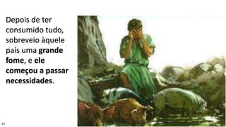 13
Depois de ter
consumido tudo,
sobreveio àquele
país uma grande
fome, e ele
começou a passar
necessidades.
 