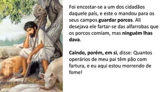 14
Foi encostar-se a um dos cidadãos
daquele país, e este o mandou para os
seus campos guardar porcos. Ali
desejava ele fartar-se das alfarrobas que
os porcos comiam, mas ninguém lhas
dava.
Caindo, porém, em si, disse: Quantos
operários de meu pai têm pão com
fartura, e eu aqui estou morrendo de
fome!
 