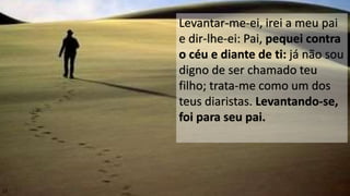 15
Levantar-me-ei, irei a meu pai
e dir-lhe-ei: Pai, pequei contra
o céu e diante de ti: já não sou
digno de ser chamado teu
filho; trata-me como um dos
teus diaristas. Levantando-se,
foi para seu pai.
 