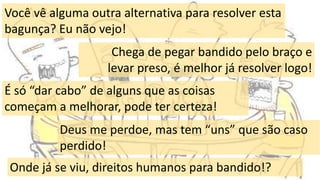 3
Você vê alguma outra alternativa para resolver esta
bagunça? Eu não vejo!
Chega de pegar bandido pelo braço e
levar preso, é melhor já resolver logo!
É só “dar cabo” de alguns que as coisas
começam a melhorar, pode ter certeza!
Deus me perdoe, mas tem “uns” que são caso
perdido!
Onde já se viu, direitos humanos para bandido!?
 