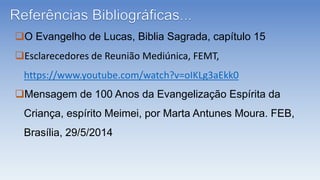 O Evangelho de Lucas, Biblia Sagrada, capítulo 15
Esclarecedores de Reunião Mediúnica, FEMT,
https://www.youtube.com/watch?v=oIKLg3aEkk0
Mensagem de 100 Anos da Evangelização Espírita da
Criança, espírito Meimei, por Marta Antunes Moura. FEB,
Brasília, 29/5/2014
 