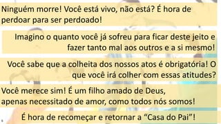 6
Ninguém morre! Você está vivo, não está? É hora de
perdoar para ser perdoado!
Você sabe que a colheita dos nossos atos é obrigatória! O
que você irá colher com essas atitudes?
Você merece sim! É um filho amado de Deus,
apenas necessitado de amor, como todos nós somos!
É hora de recomeçar e retornar a “Casa do Pai”!
Imagino o quanto você já sofreu para ficar deste jeito e
fazer tanto mal aos outros e a si mesmo!
 