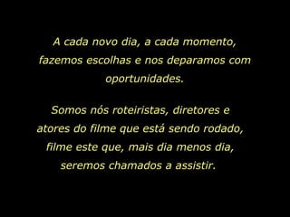 A cada novo dia, a cada momento, fazemos escolhas e nos deparamos com oportunidades. Somos nós roteiristas, diretores e atores do filme que está sendo rodado, filme este que, mais dia menos dia, seremos chamados a assistir.  