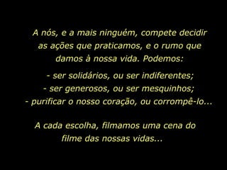 A nós, e a mais ninguém, compete decidir as ações que praticamos, e o rumo que damos à nossa vida. Podemos: - ser solidários, ou ser indiferentes; - ser generosos, ou ser mesquinhos; - purificar o nosso coração, ou corrompê-lo...  A cada escolha, filmamos uma cena do filme das nossas vidas...  