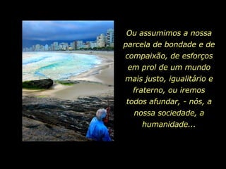 Ou assumimos a nossa parcela de bondade e de compaixão, de esforços em prol de um mundo mais justo, igualitário e fraterno, ou iremos todos afundar, - nós, a nossa sociedade, a humanidade... 