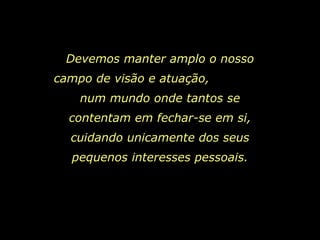 Devemos manter amplo o nosso campo de visão e atuação,  num mundo onde tantos se contentam em fechar-se em si, cuidando unicamente dos seus pequenos interesses pessoais. 