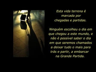 Esta vida terrena é marcada por chegadas e partidas.   Ninguém escolheu o dia em que chegou a este mundo, e não é possível saber o dia em que seremos chamados a deixar tudo o mais para trás e partir, a embarcar  na Grande Partida.  