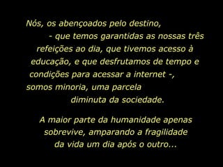 Nós, os abençoados pelo destino,  - que temos garantidas as nossas três refeições ao dia, que tivemos acesso à educação, e que desfrutamos de tempo e condições para acessar a internet -,  somos minoria, uma parcela  diminuta da sociedade.  A maior parte da humanidade apenas sobrevive, amparando a fragilidade da vida um dia após o outro... 