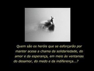 Quem são os heróis que se esforçarão por manter acesa a chama da solidariedade, do amor e da esperança, em meio às ventanias do desamor, do medo e da indiferença...?  