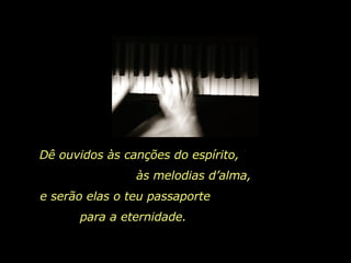 Dê ouvidos às canções do espírito,  às melodias d’alma,  e serão elas o teu passaporte  para a eternidade.  